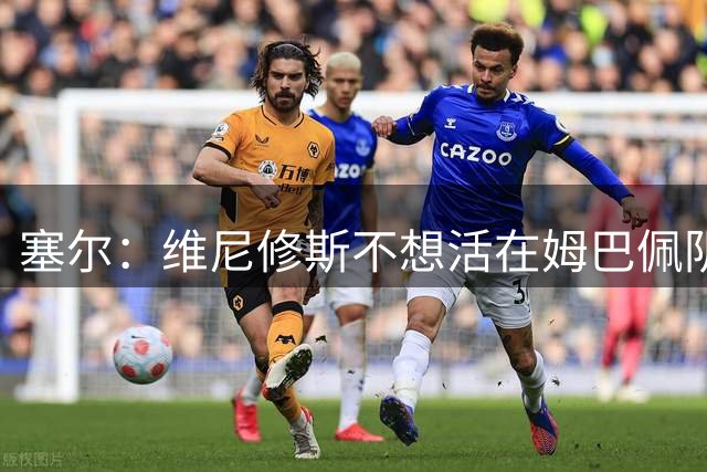 塞尔：维尼修斯不想活在姆巴佩阴影下，结局会和巴萨内马尔类似